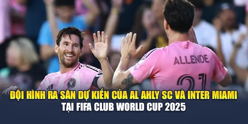 Đội hình ra sân dự kiến của Al Ahly SC và Inter Miami tại FIFA Club World Cup 2025