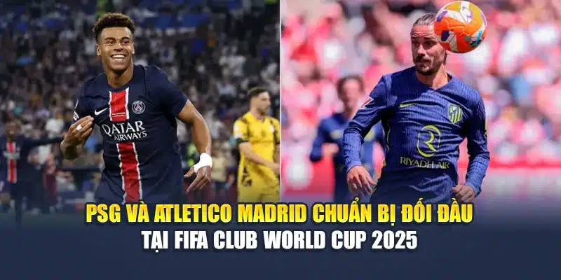 PSG và Atletico Madrid chuẩn bị đối đầu tại FIFA Club World Cup 2025
