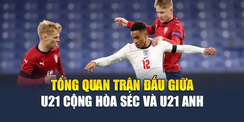 Tổng quan trận đấu giữa U21 Cộng hòa Séc và U21 Anh